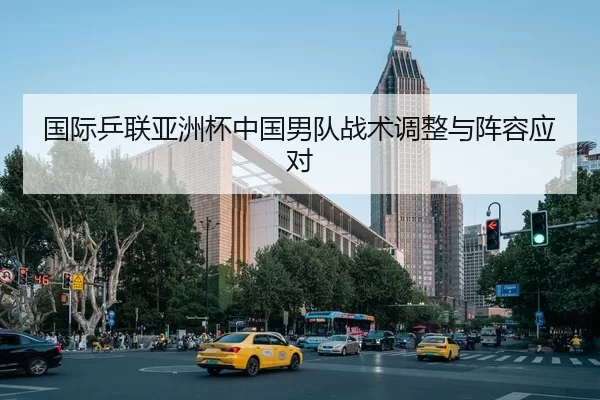 国际乒联亚洲杯中国男队战术调整与阵容应对