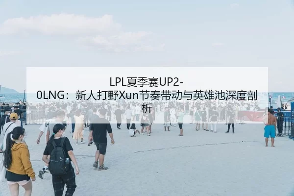 LPL夏季赛UP2-0LNG：新人打野Xun节奏带动与英雄池深度剖析